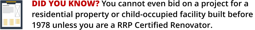 DID YOU KNOW? You cannot even bid on a project for a    residential property or child-occupied facility built before 1978 unless you are a RRP Certified Renovator.