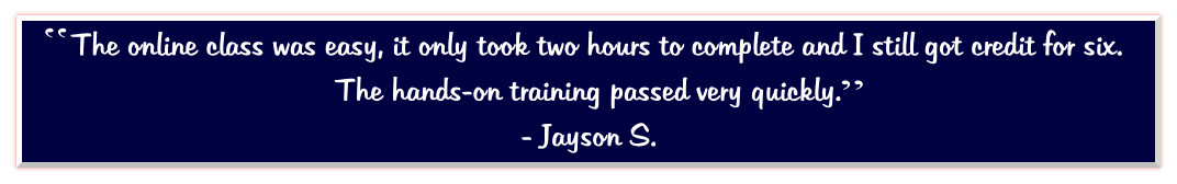 The online class was easy, it only took two hours to complete and I still got credit for six.  The hands-on training passed very quickly.   - Jayson S.