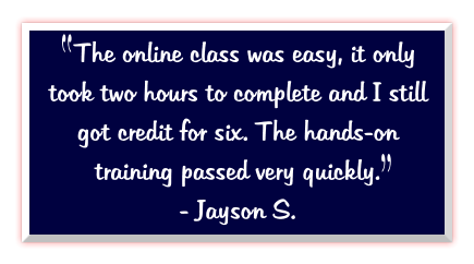 The online class was easy, it only took two hours to complete and I still got credit for six. The hands-on training passed very quickly.   - Jayson S.